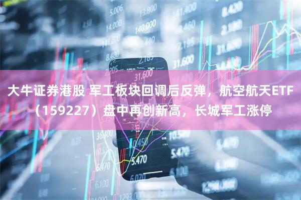 大牛证券港股 军工板块回调后反弹，航空航天ETF（159227）盘中再创新高，长城军工涨停