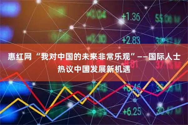惠红网 “我对中国的未来非常乐观”——国际人士热议中国发展新机遇