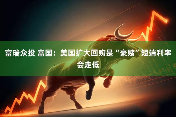 富瑞众投 富国：美国扩大回购是“豪赌”短端利率会走低