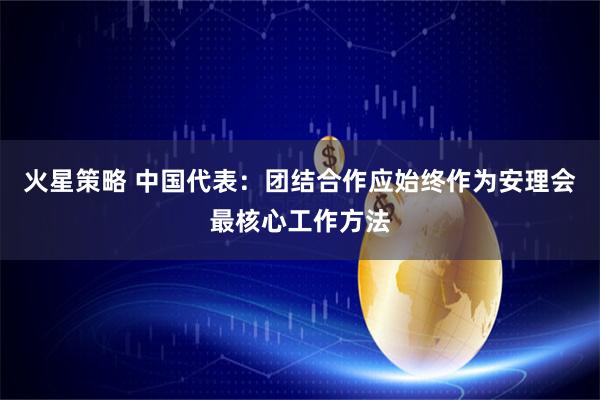 火星策略 中国代表：团结合作应始终作为安理会最核心工作方法