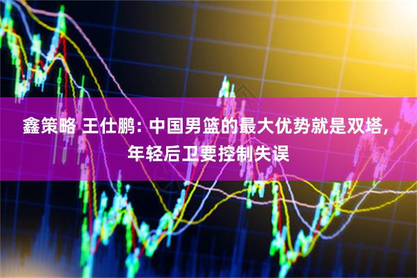 鑫策略 王仕鹏: 中国男篮的最大优势就是双塔, 年轻后卫要控制失误